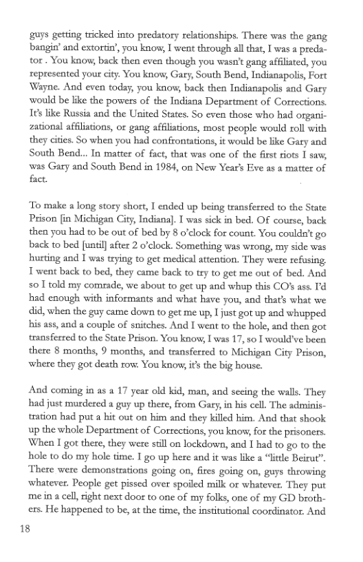 guys getting tricked into predatory relationships. There was the gang bangin’ and extortin’, you know, I went through al that, I was a preda- tor . You kaow, back then evea though you wasn’t gang affiliated, you represented your city. You know, Gary, South Bend, Indianapolis, Fort Wayne. And even today, you know, back then Tndianapolis and Gary would be like the powers of the Indiana Department of Corrections. 1¢s like Russia and the United States. So even those who had organi- zational affiliations, or gang affiliations, most people would roll with they cities. So when you had confrontations, it would be like Gary and South Bend... In matter of fact, that was one of the first tiots I saw,  was Gary and South Bend in 1984, on New Year’s Five as a matter of fact.  o make a long story short, I ended up being transferred to the State Prison [in Michigan City, Indiana]. T was sick in bed. OF course, back then you had to be out of bed by 8 o’clock for count. You couldn’t go back to bed [unti] after 2 o’clock. Something was wrong, my side was hurting and [ was trying to get medical attention. They were refusing, Twent back to bed, they came back to try to get me out of bed. And so1 told my comrade, we about to get up and whup this CO’s ass. T’d had enough with informants and what have you, and that’s what we did, when the guy came down to get me up, Ijust got up and whupped his ass, and a couple of snitches. And I went to the hole, and then got transferred to the State Prison. You know, I was 17, so I would’ve been there 8 months, 9 months, and transferred to Michigan City Prison, where they got death row: You know, ifs the big house.  And coming in as a 17 year old kid, man, and seeing the walls. They had just murdered a guy up there, from Gaty, in his cell. The adminis- tration had put a hit out on him and they killed him. And that shook up the whole Department of Corrections, you know, for the prisoners. When 1 got there, they were still on lockdown, and [ had to go to the hole to do my hole time. I go up here and it was like a “litle Beirut”, There were demonstrations going on, fires going on, guys throwing whatever. People get pissed over spoiled milk or whatever. They put mein a cell, right next door o one of my folks, one of my GD broth- ers. He happened to be, at the time, the institutional coordinator. And  18 